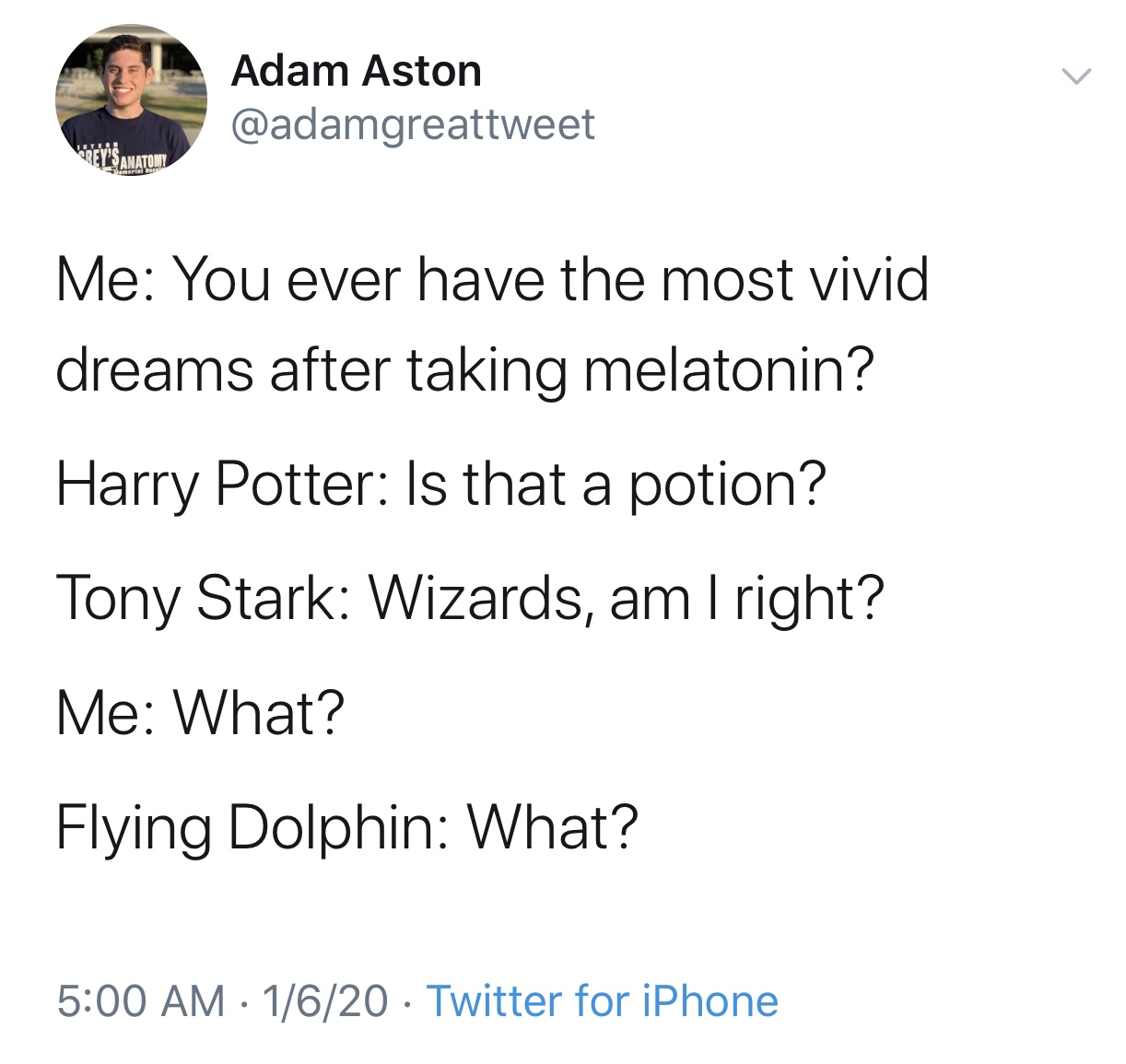 angle - Adam Aston Me You ever have the most vivid dreams after taking melatonin? Harry Potter Is that a potion? Tony Stark Wizards, am I right? Me What? Flying Dolphin What? 1620 Twitter for iPhone