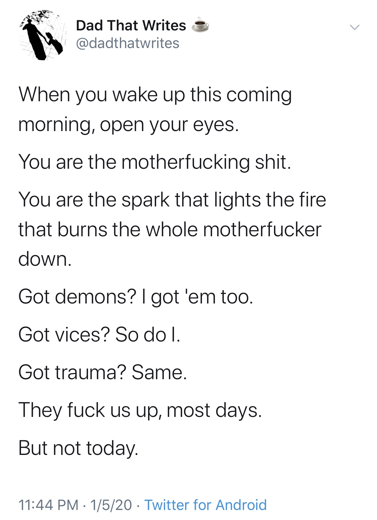 angle - Dad That Writes e When you wake up this coming morning, open your eyes. You are the motherfucking shit. You are the spark that lights the fire that burns the whole motherfucker down. Got demons? I got 'em too. Got vices? So dol. Got trauma? Same. 