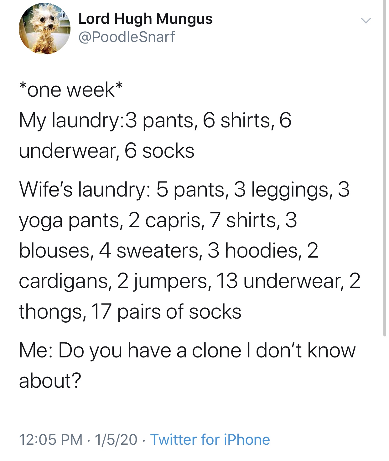 angle - Lord Hugh Mungus Snarf one week My laundry3 pants, 6 shirts, 6 underwear, 6 socks Wife's laundry 5 pants, 3 leggings, 3 yoga pants, 2 capris, 7 shirts, 3 blouses, 4 sweaters, 3 hoodies, 2 cardigans, 2 jumpers, 13 underwear, 2 thongs, 17 pairs of s