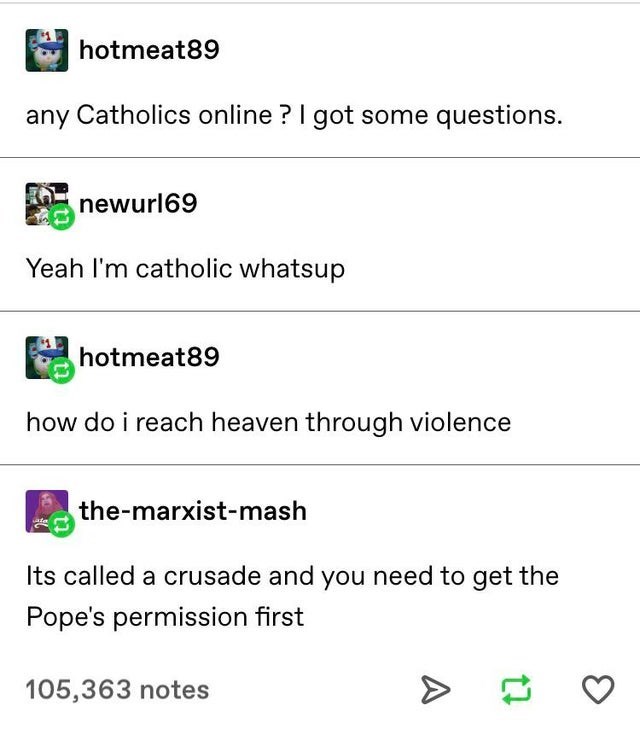 document - hotmeat89 any Catholics online? I got some questions. newurl69 Yeah I'm catholic whatsup hotmeat89 how do i reach heaven through violence Esthemarxistmash Its called a crusade and you need to get the Pope's permission first 105,363 notes