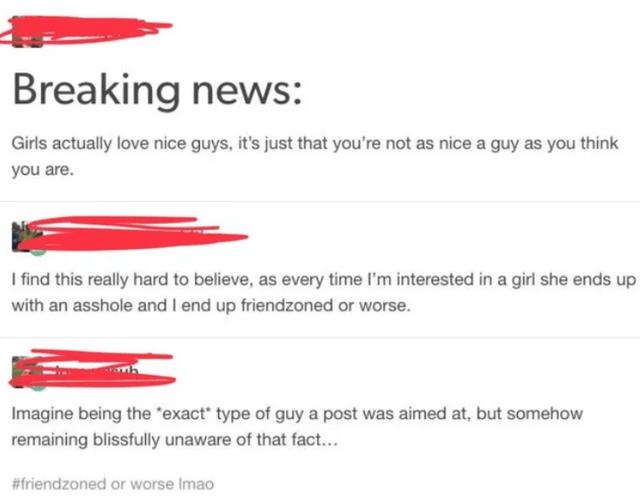 document - Breaking news Girls actually love nice guys, it's just that you're not as nice a guy as you think you are. I find this really hard to believe, as every time I'm interested in a girl she ends up with an asshole and I end up friendzoned or worse.
