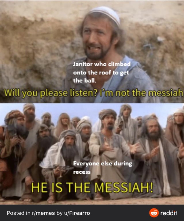 he is the messiah meme template - Janitor who climbed onto the roof to get the ball. Will you please listen? I'm not the messiah Everyone else during recess He Is The Messiah! Posted in rmemes by uFirearro reddit