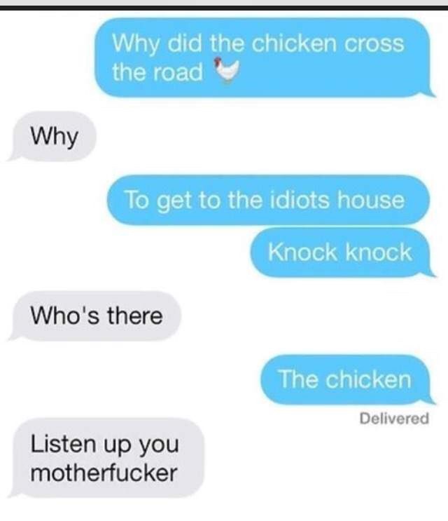 really fucking funny jokes - Why did the chicken cross the road Why To get to the idiots house Knock knock Who's there The chicken Delivered Listen up you motherfucker