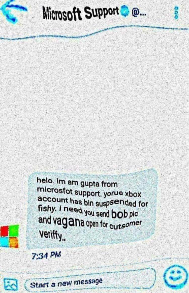 send bob and vagana - Microsoft Support ... helo. Im am gupta from microsfot support. yorue xbox account has bin suspended for fishy. I need you send bob pic and vagana open for cutsomer veriffy.. Start a new message