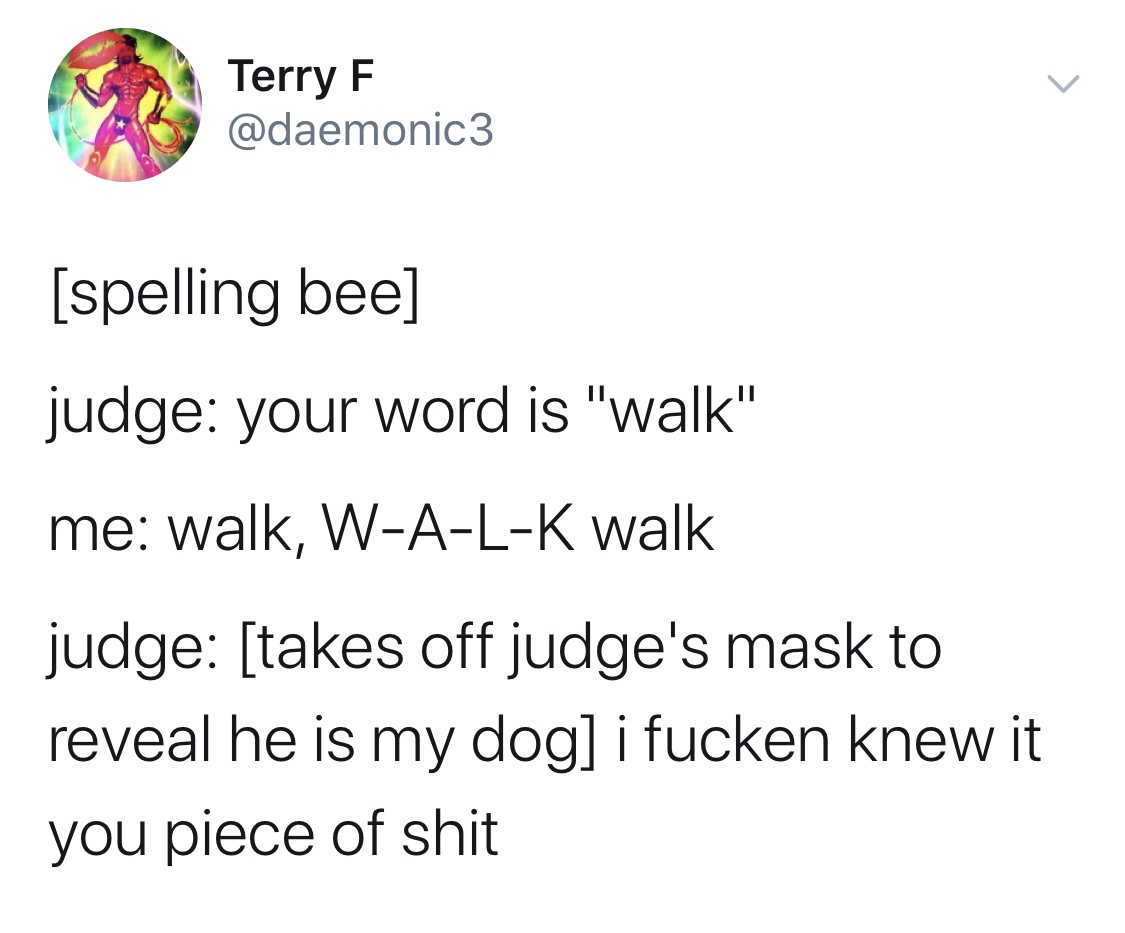 angle - Terry F spelling bee judge your word is "walk" me walk, WALK walk judge takes off judge's mask to reveal he is my dog i fucken knew it you piece of shit