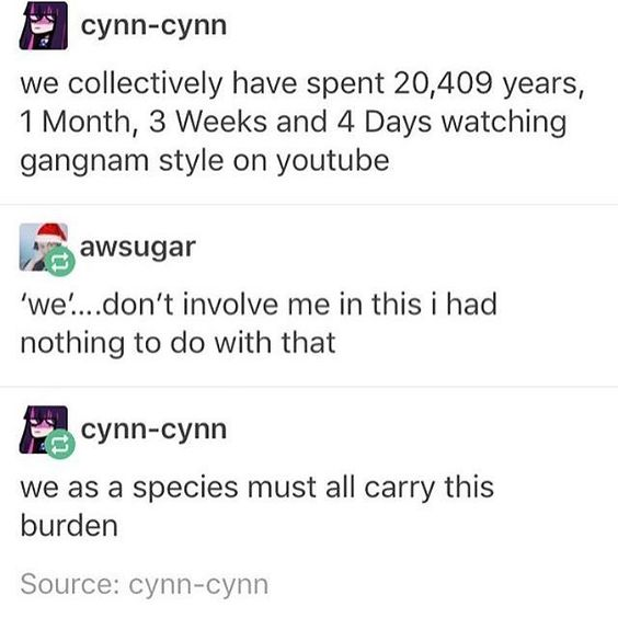 document - cynncynn we collectively have spent 20,409 years, 1 Month, 3 Weeks and 4 Days watching gangnam style on youtube awsugar 'we'...don't involve me in this i had nothing to do with that cynncynn we as a species must all carry this burden Source cyn