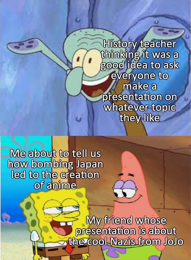 squidward tentacles - History teacher thinking it was a good idea to ask everyone to make a presentation on whatever topic they Me about to tell us how bombing Japan led to the creation of anime My friend whose presentation is about the cool Nazis from Jo