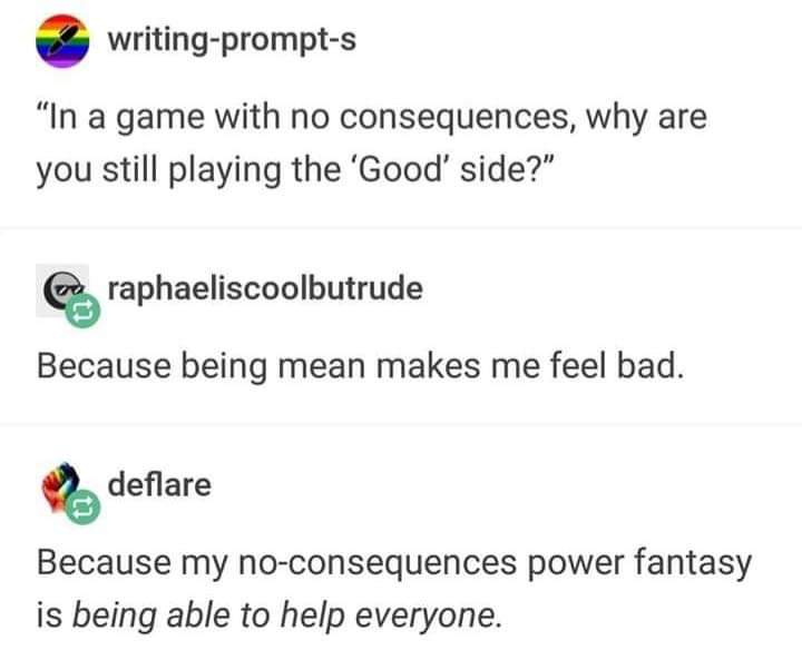 document - writingprompts "In a game with no consequences, why are you still playing the 'Good' side?" be raphaeliscoolbutrude Because being mean makes me feel bad. deflare Because my noconsequences power fantasy is being able to help everyone.