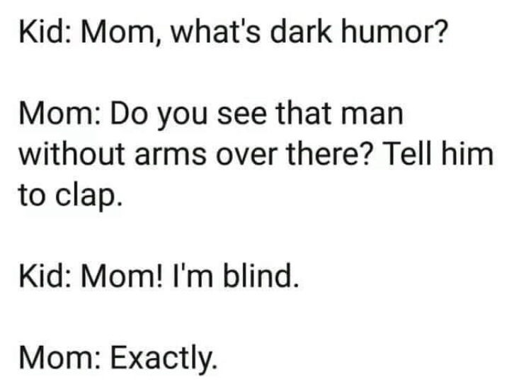 mom whats dark humor - Kid Mom, what's dark humor? Mom Do you see that man without arms over there? Tell him to clap. Kid Mom! I'm blind. Mom Exactly