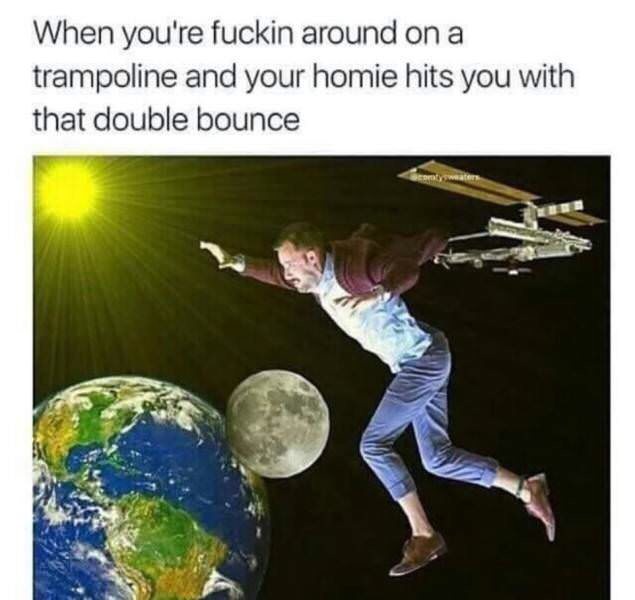 your friend hits you with that double bounce - When you're fuckin around on a trampoline and your homie hits you with that double bounce