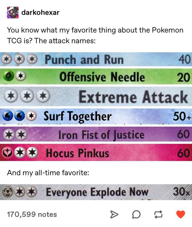 screenshot - darkohexar You know what my favorite thing about the Pokemon Tcg is? The attack names Punch and Run 40 Offensive Needle 20 Extreme Attack Surf Together 50 Iron Fist of Justice 60 Hocus Pinkus And my alltime favorite Everyone Explode Now 30x 1