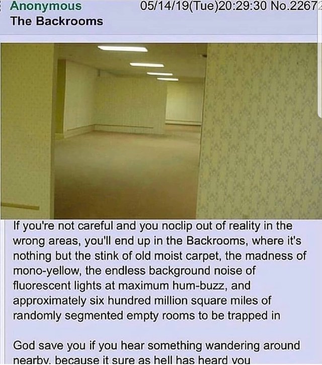 back rooms meme - Anonymous The Backrooms 051419Tue30 No.2267 If you're not careful and you noclip out of reality in the wrong areas, you'll end up in the Backrooms, where it's nothing but the stink of old moist carpet, the madness of monoyellow, the endl