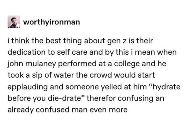document - worthyironman i think the best thing about gen z is their dedication to self care and by this i mean when john mulaney performed at a college and he took a sip of water the crowd would start applauding and someone yelled at him "hydrate before 