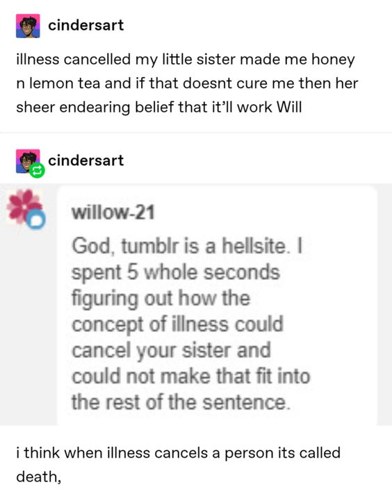 document - cindersart illness cancelled my little sister made me honey n lemon tea and if that doesnt cure me then her sheer endearing belief that it'll work Will O cindersart willow21 God, tumblr is a hellsite. spent 5 whole seconds figuring out how the 