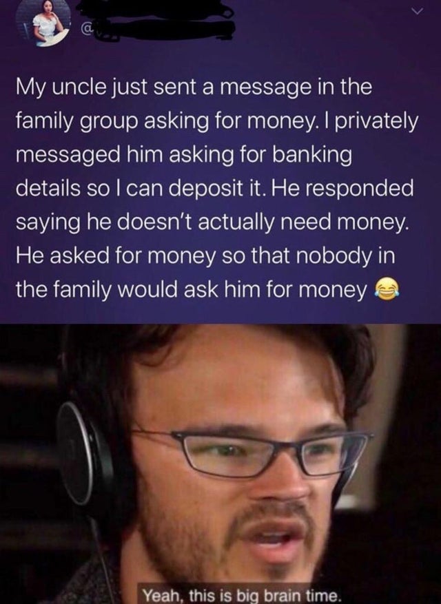 yep it's big brain time markiplier - My uncle just sent a message in the family group asking for money. I privately 'messaged him asking for banking details so I can deposit it. He responded saying he doesn't actually need money. 'He asked for money so th