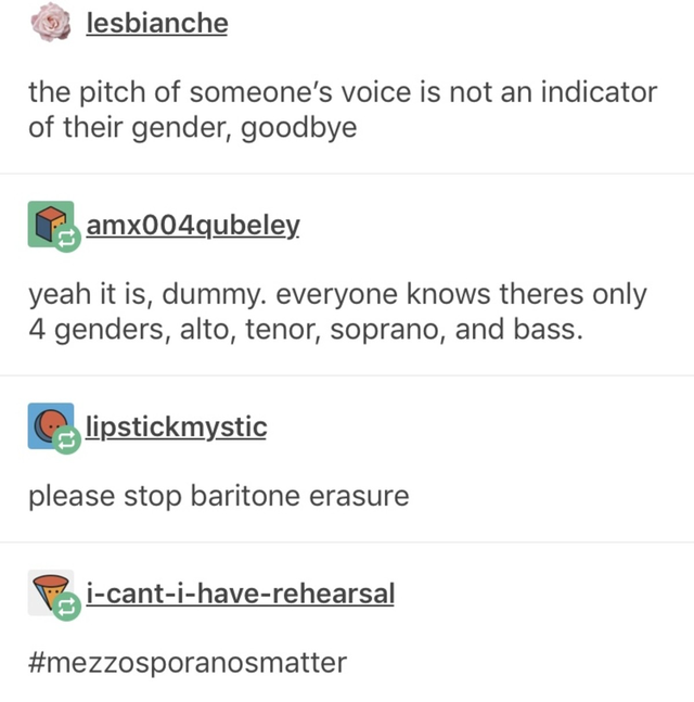 document - lesbianche the pitch of someone's voice is not an indicator of their gender, goodbye Camx004qubeley yeah it is, dummy. everyone knows theres only 4 genders, alto, tenor, soprano, and bass. C lipstickmystic please stop baritone erasure Pricantih