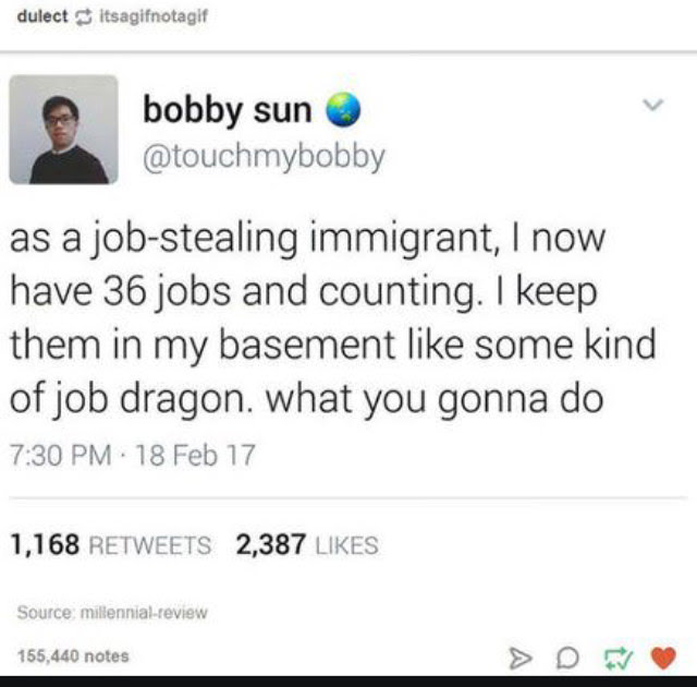 web page - dulect itsagifnotagif bobby sun as a jobstealing immigrant, I now have 36 jobs and counting. I keep them in my basement some kind of job dragon. what you gonna do . 18 Feb 17 1,168 2,387 Source millennialreview 155,440 notes