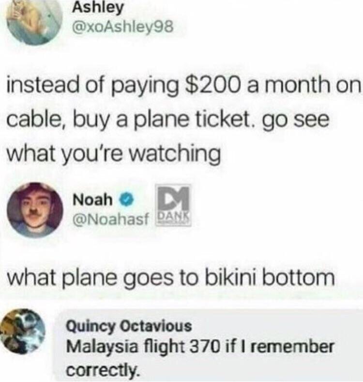 plane ticket to bikini bottom - Ashley instead of paying $200 a month on cable, buy a plane ticket, go see what you're watching Noah M Dank what plane goes to bikini bottom Quincy Octavious Malaysia flight 370 if I remember correctly.