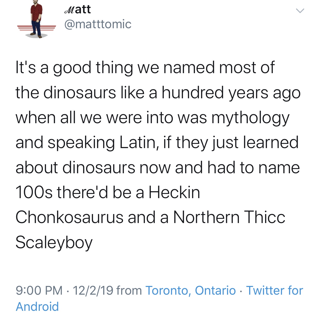 angle - Matt It's a good thing we named most of the dinosaurs a hundred years ago when all we were into was mythology and speaking Latin, if they just learned about dinosaurs now and had to name 100s there'd be a Heckin Chonkosaurus and a Northern Thicc S
