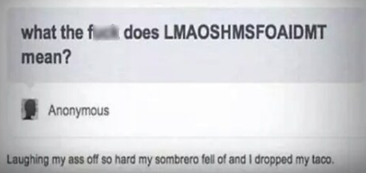 lmaoshmsfoaidmt - does Lmaoshmsfoaidmt what the f mean? Anonymous Laughing my ass off so hard my sombrero fell of and I dropped my taco.