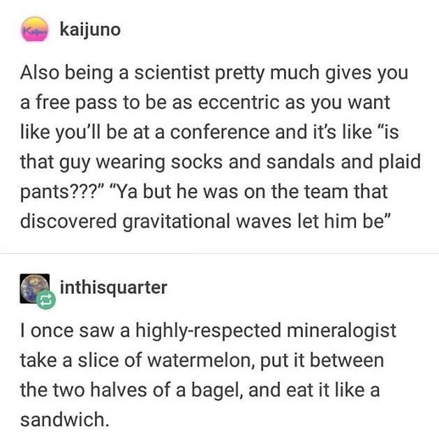 scientist tumblr text posts - Kokaijuno Also being a scientist pretty much gives you a free pass to be as eccentric as you want you'll be at a conference and it's "is that guy wearing socks and sandals and plaid pants???" "Ya but he was on the team that d