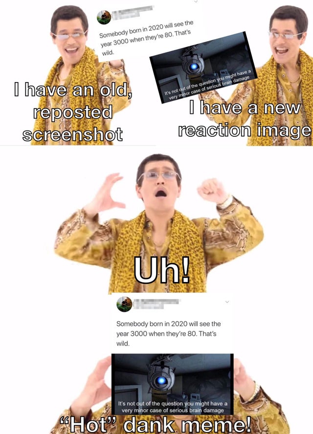 ppap meme - Somebody born in 2020 will see the year 3000 when they're 80. That's wild. It's not out of the question you might have a very minor case of serious brain damage I have an old, reposted screenshot I have a new reaction image Uh! Somebody born i