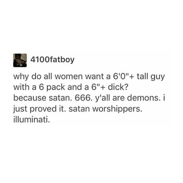 document - 4100fatboy why do all women want a 6'0" tall guy with a 6 pack and a 6" dick? because satan. 666. y'all are demons. i just proved it. satan worshippers. illuminati.
