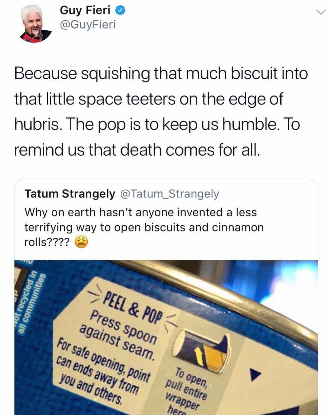 guy fieri biscuits - Guy Fieri Because squishing that much biscuit into that little space teeters on the edge of hubris. The pop is to keep us humble. To remind us that death comes for all. Tatum Strangely Why on earth hasn't anyone invented a less terrif