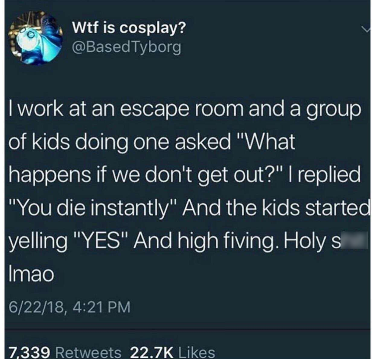 god that a man has - Wtf is cosplay? Tyborg I work at an escape room and a group of kids doing one asked "What happens if we don't get out?" I replied "You die instantly" And the kids started yelling "Yes" And high fiving. Holy s Imao 62218, 2,339