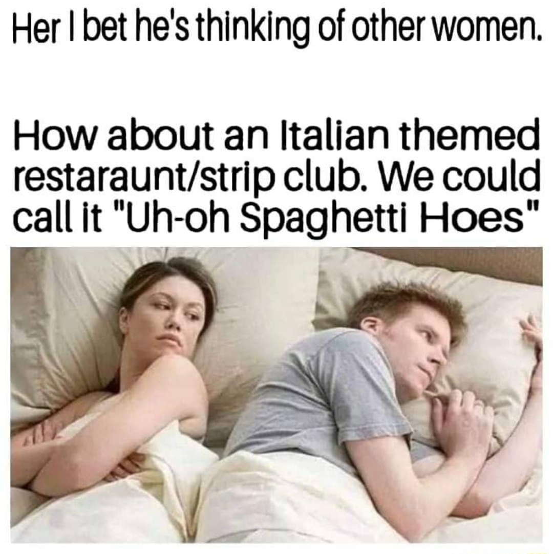 bet he's thinking about meme - Her I bet he's thinking of other women. How about an Italian themed restarauntstrip club. We could call it "Uhoh Spaghetti Hoes"