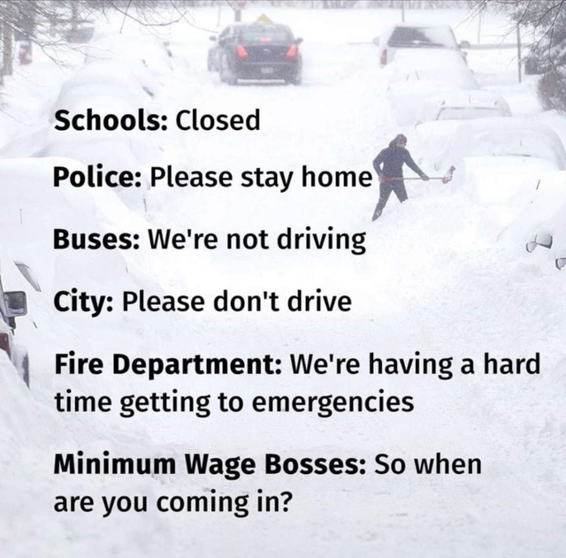snow - Schools Closed Police Please stay home Buses We're not driving City Please don't drive Fire Department We're having a hard time getting to emergencies Minimum Wage Bosses So when are you coming in?