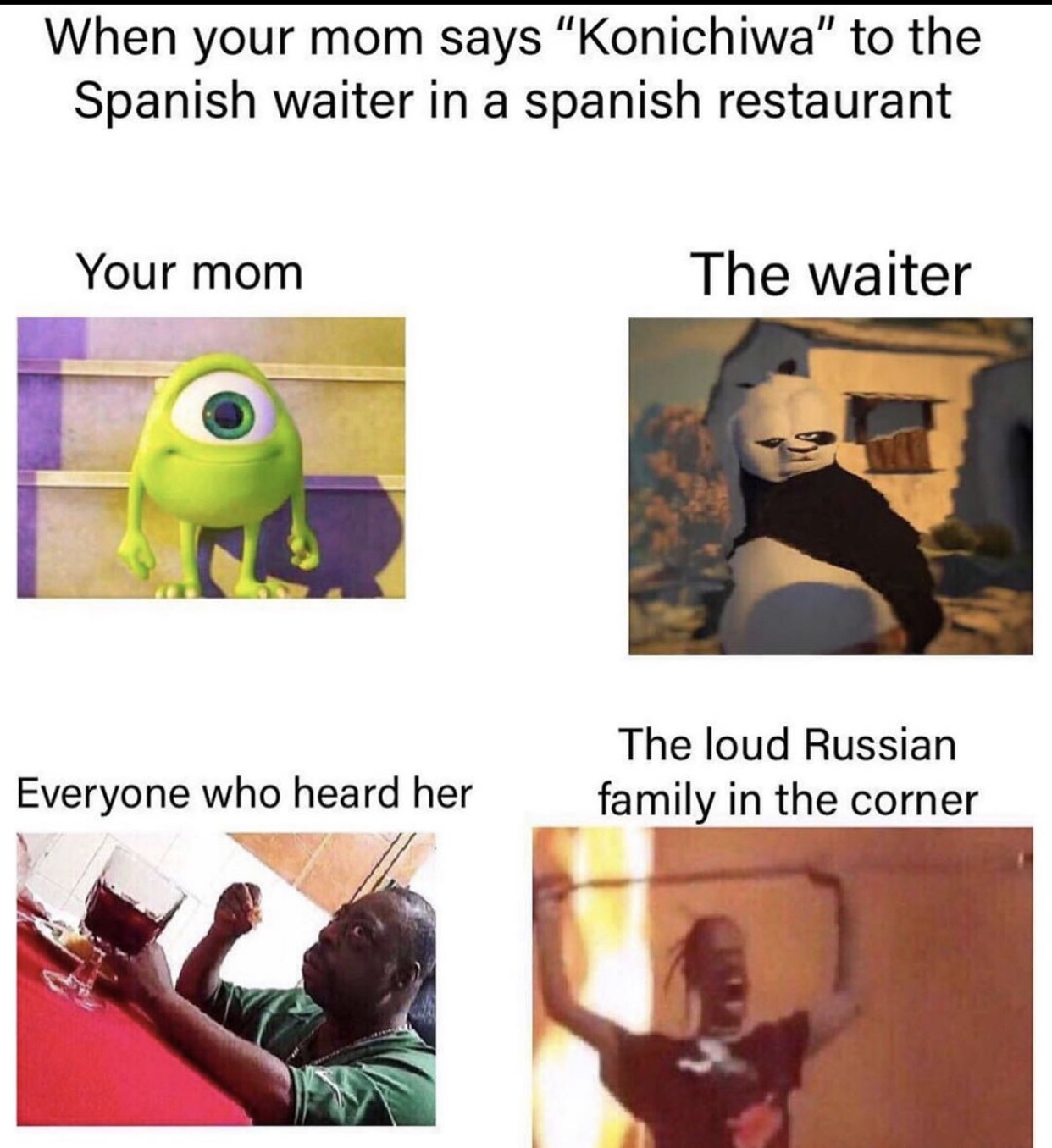 your mom says konichiwa to the spanish waiter - When your mom says "Konichiwa" to the Spanish waiter in a spanish restaurant Your mom The waiter The loud Russian family in the corner Everyone who heard her