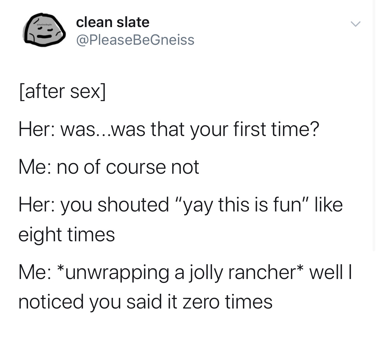 angle - clean slate clean slate after sex Her was...was that your first time? Me no of course not Her you shouted "yay this is fun" eight times Me unwrapping a jolly rancher well | noticed you said it zero times