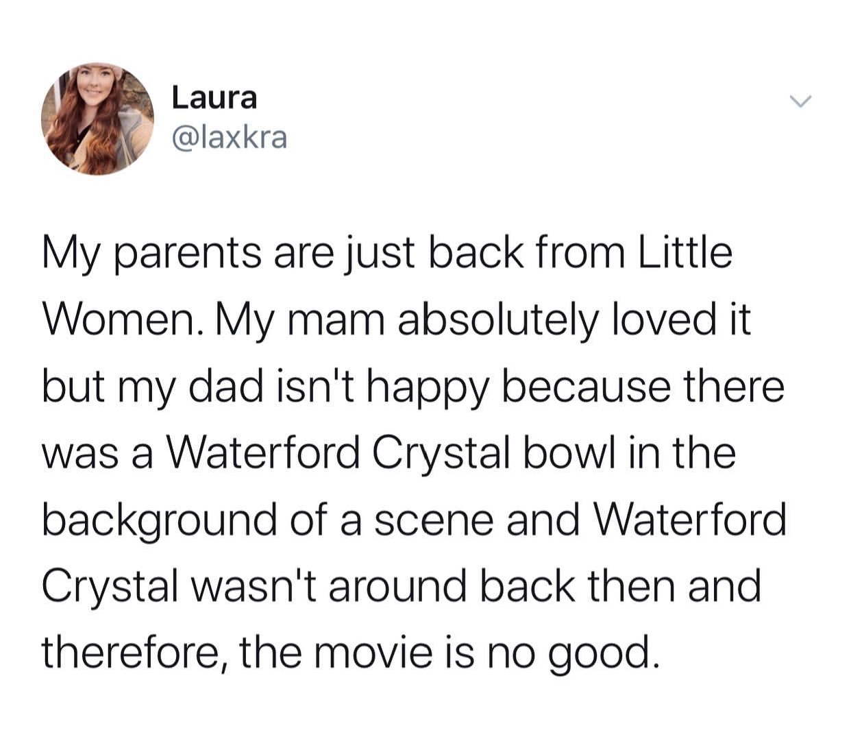point - Laura My parents are just back from Little Women. My mam absolutely loved it but my dad isn't happy because there was a Waterford Crystal bowl in the background of a scene and Waterford Crystal wasn't around back then and therefore, the movie is n