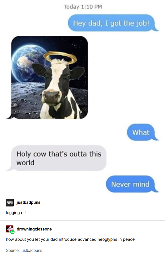 holy cow outta this world - Today Hey dad, I got the job! What Holy cow that's outta this world Never mind Buns justbadpuns logging off drowningxlessons how about you let your dad introduce advanced neoglyphs in peace Source justbadpuns