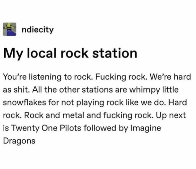 document - ndiecity My local rock station You're listening to rock. Fucking rock. We're hard as shit. All the other stations are whimpy little snowflakes for not playing rock we do. Hard rock. Rock and metal and fucking rock. Up next is Twenty One Pilots 