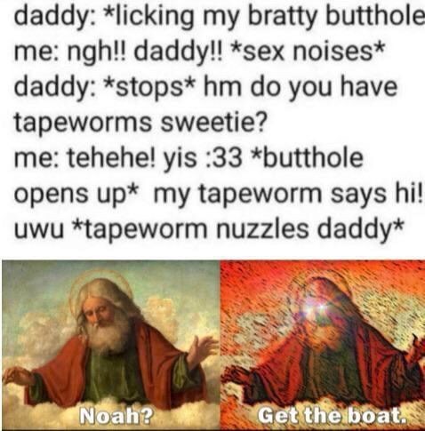 noah get the boat - daddy licking my bratty butthole me ngh!! daddy!! sex noises daddy stops hm do you have tapeworms sweetie? me tehehe! yis 33 butthole opens up my tapeworm says hi! uwu tapeworm nuzzles daddy Noah? Get the boat.