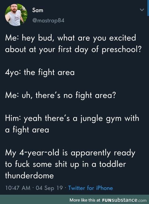 sky - Sam Me hey bud, what are you excited about at your first day of preschool? 4yo the fight area Me uh, there's no fight area? Him yeah there's a jungle gym with a fight area My 4yearold is apparently ready to fuck some shit up in a toddler thunderdome