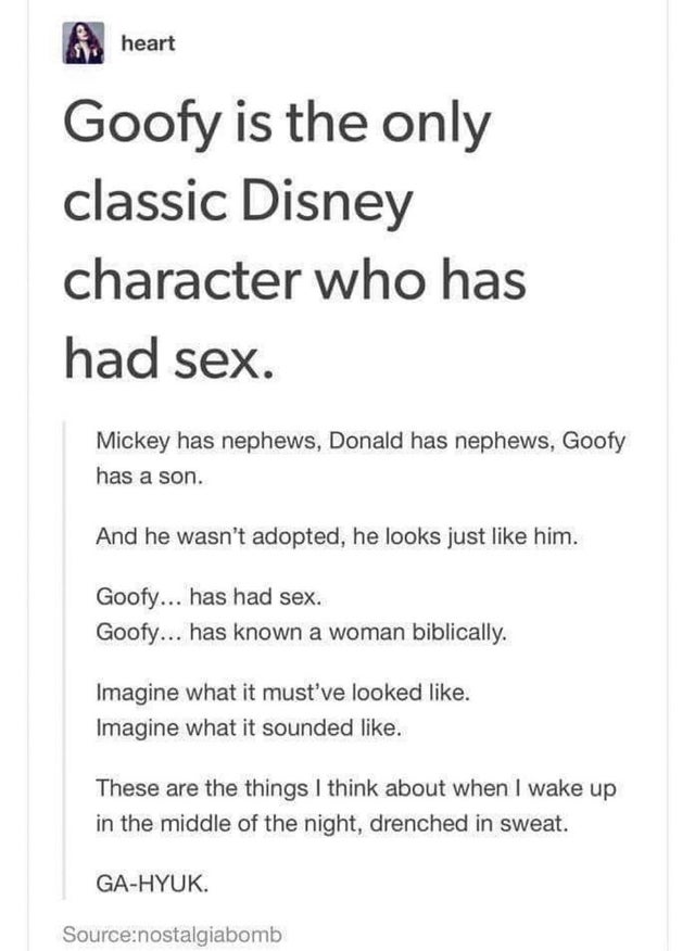 document - heart Goofy is the only classic Disney character who has had sex. Mickey has nephews, Donald has nephews, Goofy has a son. And he wasn't adopted, he looks just him. Goofy... has had sex. Goofy... has known a woman biblically. Imagine what it mu