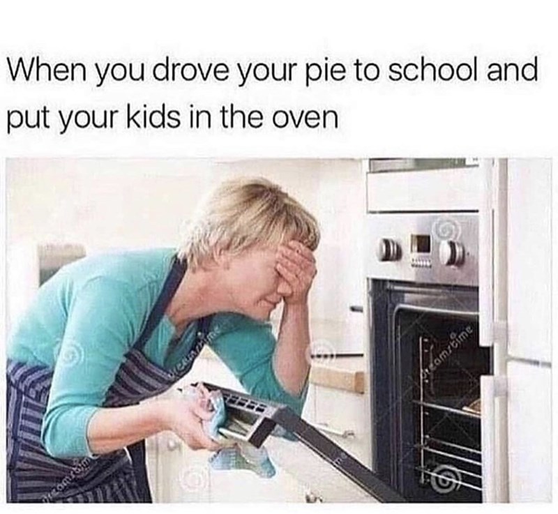 you put your kids in the oven - When you drove your pie to school and put your kids in the oven