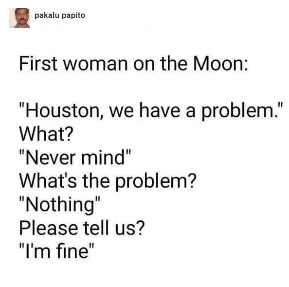 people fighting battles you know nothing - pakalu papito First woman on the Moon "Houston, we have a problem." What? "Never mind" What's the problem? "Nothing" Please tell us? "I'm fine"