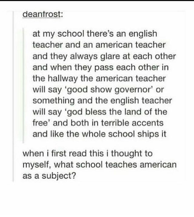 document - deanfrost at my school there's an english teacher and an american teacher and they always glare at each other and when they pass each other in the hallway the american teacher will say 'good show governor' or something and the english teacher w