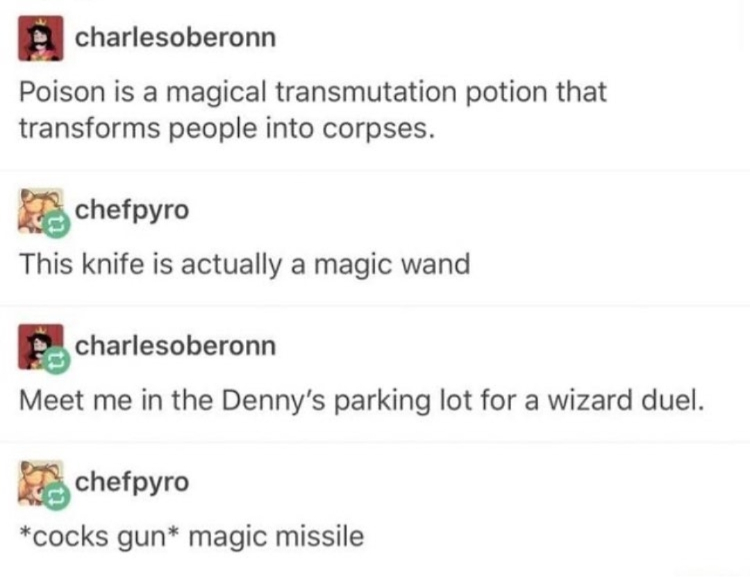 life - charlesoberonn Poison is a magical transmutation potion that transforms people into corpses. chefpyro This knife is actually a magic wand charlesoberonn Meet me in the Denny's parking lot for a wizard duel. chefpyro cocks gun magic missile