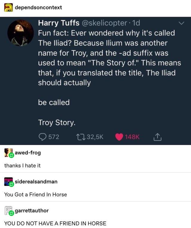 screenshot - dependsoncontext Harry Tuffs .1d Fun fact Ever wondered why it's called The Iliad? Because Ilium was another name for Troy, and the ad suffix was used to mean "The Story of." This means that, if you translated the title, The Iliad, should act