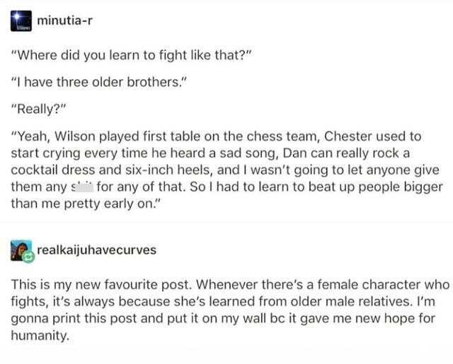 plot twists tumblr posts - minutiar "Where did you learn to fight that?" "I have three older brothers." "Really?" "Yeah, Wilson played first table on the chess team, Chester used to start crying every time he heard a sad song, Dan can really rock a cockta