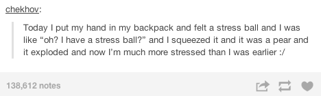 document - chekhov Today I put my hand in my backpack and felt a stress ball and I was "oh? I have a stress ball?" and I squeezed it and it was a pear and it exploded and now I'm much more stressed than I was earlier 138,612 notes