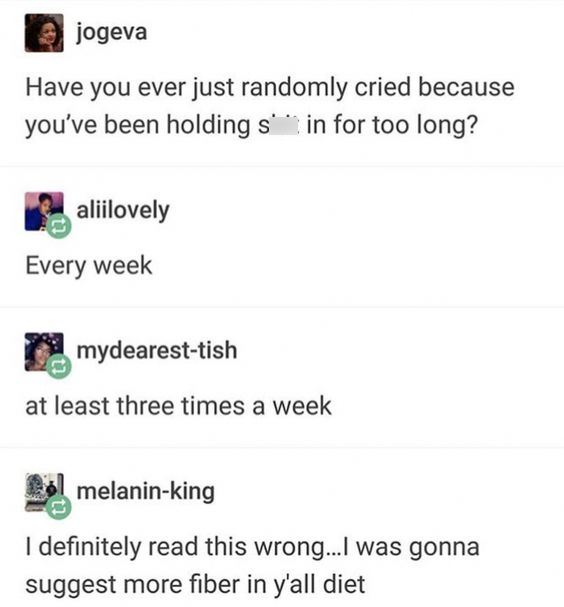 hilarious tumblr memes - jogeva Have you ever just randomly cried because you've been holding s in for too long? & aliilovely Every week mydearesttish at least three times a week melaninking I definitely read this wrong...I was gonna suggest more fiber in
