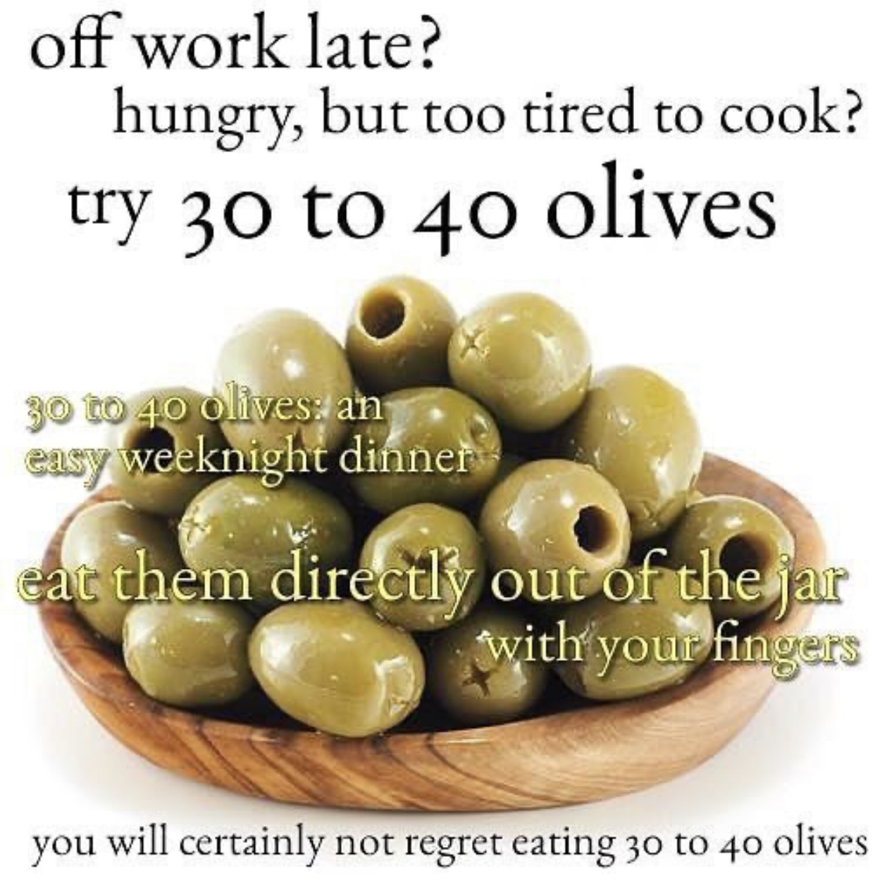 olive meme - off work late? hungry, but too tired to cook? try 30 to 40 olives 30 to 40 olives an easy weeknight dinner eat them directly out of the jar with your fingers you will certainly not regret eating 30 to 40 olives
