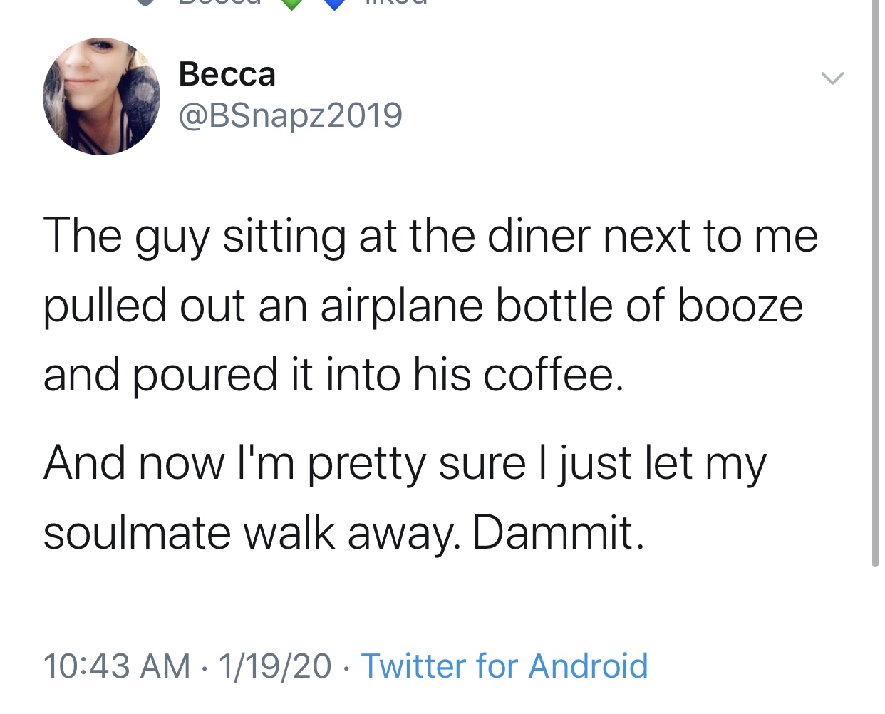angle - Becca The guy sitting at the diner next to me pulled out an airplane bottle of booze and poured it into his coffee. And now I'm pretty sure I just let my soulmate walk away. Dammit. 11920 Twitter for Android