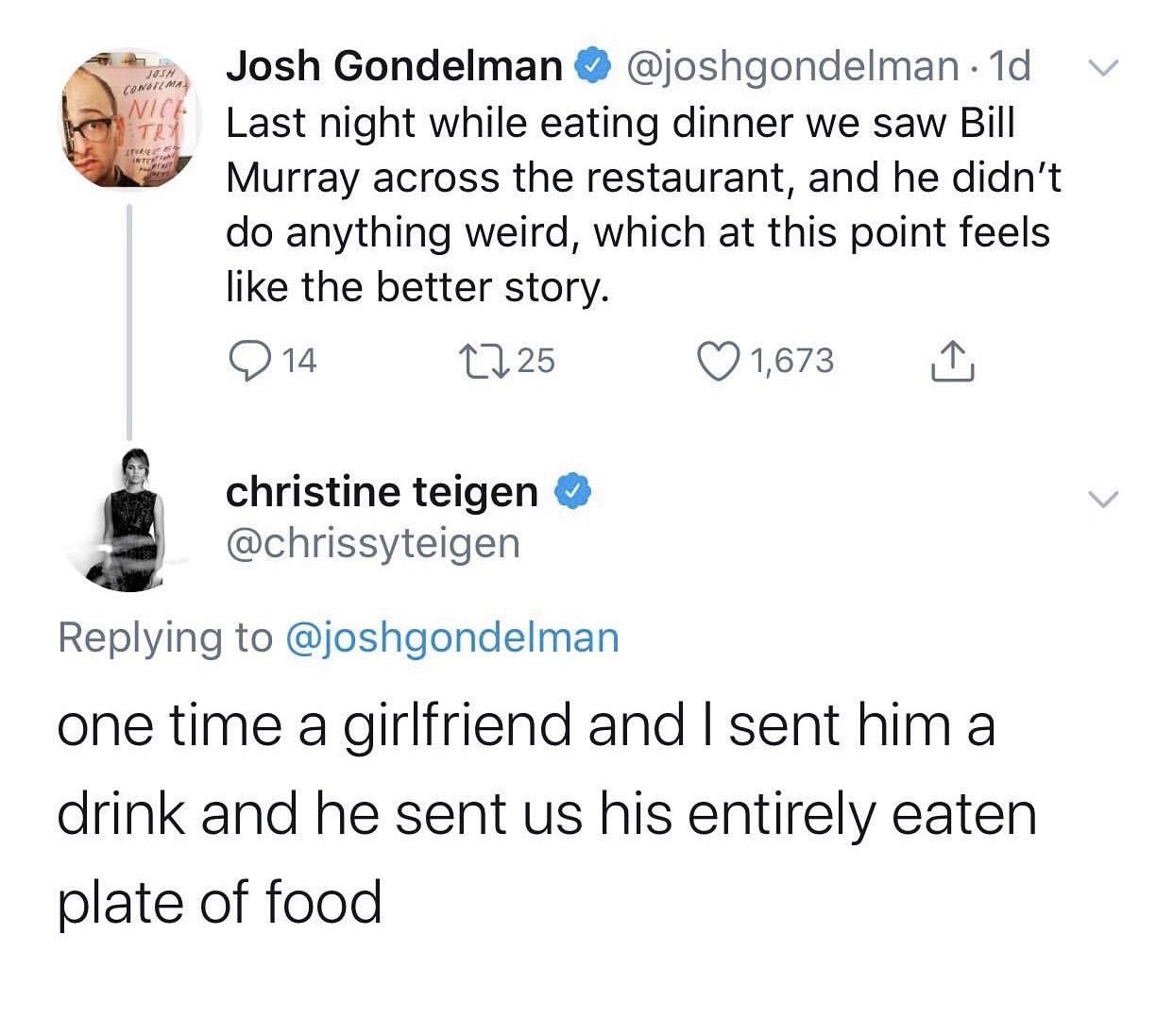 angle - Condima Ni T Tule Josh Gondelman .1d Last night while eating dinner we saw Bill Murray across the restaurant, and he didn't do anything weird, which at this point feels the better story. 2 14 1725 1,673 1 christine teigen one time a girlfriend and